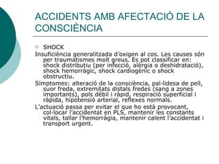 ACCIDENTS AMB AFECTACIÓ DE LA CONSCIÈNCIA SHOCK Insuficiència generalitzada d’oxigen al cos. Les causes són per traumatismes molt greus. Es pot classificar en: shock distributiu (per infecció, alèrgia o deshidratació), shock hemorràgic, shock cardiogènic o shock obstructiu.  Símptomes: alteració de la consciència, pal·lidesa de pell, suor freda, extremitats distals fredes (sang a zones importants), pols dèbil i ràpid, respiració superficial i ràpida, hipotensió arterial, reflexes normals. L’actuació passa per evitar el que ho està provocant, col·locar l’accidentat en PLS, mantenir les constants vitals, tallar l’hemorràgia, mantenir calent l’accidentat i transport urgent. 