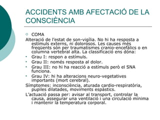 ACCIDENTS AMB AFECTACIÓ DE LA CONSCIÈNCIA COMA Alteració de l’estat de son-vigília. No hi ha resposta a estímuls externs, ni dolorosos. Les causes més freqüents són per traumatismes cranio-encefàlics o en columna vertebral alta. La classificació ens dóna:  Grau I: respon a estímuls. Grau II: només resposta al dolor. Grau III: no hi ha reacció a estímuls però el SNA funciona. Grau IV: hi ha alteracions neuro-vegetatives importants (mort cerebral). Símptomes: inconsciència, aturada cardio-respiratòria, pupiles dilatades, moviments espàstics. L’actuació passa per: avisar al transport, controlar la causa, assegurar una ventilació i una circulació mínima i mantenir la temperatura corporal. 