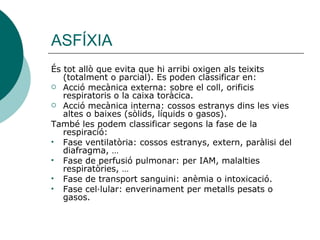 ASFÍXIA És tot allò que evita que hi arribi oxigen als teixits (totalment o parcial). Es poden classificar en: Acció mecànica externa: sobre el coll, orificis respiratoris o la caixa toràcica. Acció mecànica interna: cossos estranys dins les vies altes o baixes (sòlids, líquids o gasos). També les podem classificar segons la fase de la respiració:  Fase ventilatòria: cossos estranys, extern, paràlisi del diafragma, … Fase de perfusió pulmonar: per IAM, malalties respiratòries, … Fase de transport sanguini: anèmia o intoxicació. Fase cel·lular: enverinament per metalls pesats o gasos. 