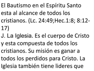 El Bautismo en el Espíritu Santo
esta al alcance de todos los
cristianos. (Lc. 24:49;Hec.1:8; 8:12-
17)
J. La Iglesia. Es el cuerpo de Cristo
y esta compuesta de todos los
cristianos. Su misión es ganar a
todos los perdidos para Cristo. La
Iglesia también tiene lideres que
 