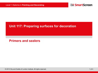 Level 1 Diploma in Painting and Decorating
© 2013 City and Guilds of London Institute. All rights reserved. 1 of 4
PowerPoint
presentationPrimers and sealers
Unit 117: Preparing surfaces for decoration
 