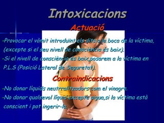 Intoxicacions Actuació - Provocar el vòmit introduïnt els dits a la boca de la víctima, (excepte si el seu nivell de consciència és baix). - Si el nivell de consciència és baix,posarem a la víctima en P.L.S (Posició Lateral de Seguretat). Contraindicacions - No donar líquids neutrralitzadors com el vinagre. - No donar qualsevol líquid excepte aigua,si la víctima està  conscient i pot ingerir-la. 