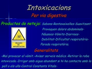 Intoxicacions Per via digestiva Productes de neteja:   Sabons-Rentavaixelles-Suavitzant Provoquen dolors abdominals- Nàusees-Vòmits-Diarrees- Debilitat-Dificultat respiratòria- Parada respiratòria. Generalitats -Mai provocar el vòmit.-Avisar serveis mèdics.-Retirar la roba  intoxicada.-Irrigar amb aigua abundant si hi ha contacte amb la pell o els ulls-Control Constants Vitals- 