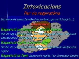 Intoxicacions Per via respiratòria Determinats gasos (monòxid de carboni, gas butà,fum,etc…) Símptomes Exposició perllongada a nivells baixos: Mal de cap-Confusió-Visió borrosa-Manca de força i reflexes- Inconsciència-Aturada cardio-respiratòria. Exposició curta a nivells alts: Pèrdua de consciència-Manca d’oxígen-Pell blavosa-Respiració ràpida. Exposició al fum:   Respiració ràpida,Tos-Cremades-Cendra a la boca i al nas-Pèrdua de consciència. 