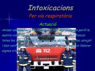 Intoxicacions Per via respiratòria Actuació -Avisar als bombers-No ventilar el lloc-Mai posar en perill la  nostra vida-Tapar la boca amb un mocador mullat-Tancar  totes les claus de pas-Traslladar a la víctima a un lloc airejat i ben ventilat-Caminar ajupits-Avisar serveis mèdics-Valorar signes vitals. 