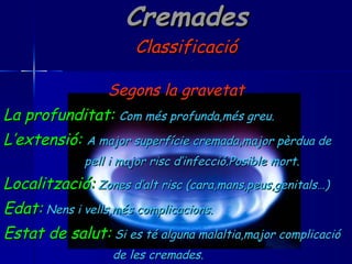 Cremades Classificació Segons la gravetat La profunditat:   Com més profunda,més greu. L’extensió:   A major superfície cremada,major pèrdua de  pell i major risc d’infecció.Posible mort. Localització:   Zones d’alt risc (cara,mans,peus,genitals…) Edat:   Nens i vells,més complicacions. Estat de salut:   Si es té alguna malaltia,major complicació  de les cremades. 