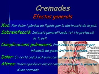 Cremades Efectes generals Xoc:   Per dolor i pèrdua de líquids per la destrucció de la pell. Sobreinfecció:   Infecció generalitzada tot i la protecció de la pell. Complicacions pulmonars:   Problemes respiratoris per  inhalació de gasos irritants o calents. Dolor:   En certs casos pot provocar un xoc neurogènic. Altres:   Poden aparèixer altres complicacions per la gravetat d’una cremada. 