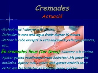 Cremades Actuació -Protegir-nos i allunyar a la víctima. -Refredar la zona amb aigua freda durant 10 minuts. -Retirar la roba excepte si està enganxada,rellotges,polseres, etc… En cremades lleus (1er Grau):   Hidratar a la víctima. Aplicar gasses vaselinades,crema hidratant…No petar les  butllofes. Aplicar iode,i cobrir amb gasses estèrils per a  evitar que les butllofes es trenquin,sense apretar. 