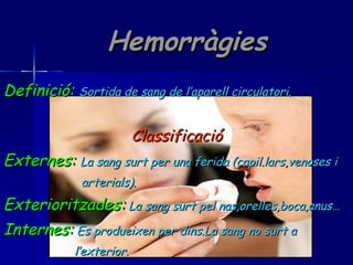 Hemorràgies Definició:   Sortida de sang de l’aparell circulatori. Classificació Externes:   La sang surt per una ferida (capil.lars,venoses i arterials). Exterioritzades:   La sang surt pel nas,orelles,boca,anus… Internes:   Es produeixen per dins.La sang no surt a  l’exterior. 