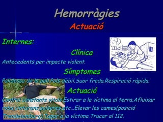 Hemorràgies Actuació Internes:  Clínica Antecedents per impacte violent. Símptomes Palidessa de la pell.Pols dèbil.Suor freda.Respiració ràpida. Actuació Control constants vitals.Estirar a la víctima al terra.Afluixar roba,cinturons,polseres,etc…Elevar les cames(posició  Trendelemburg).Tapar a la víctima.Trucar al 112. Mai reanimar o donar líquids ni fer-lo caminar. 