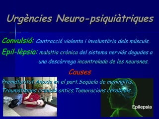 Urgències Neuro-psiquiàtriques Convulsió:   Contracció violenta i involuntària dels músculs. Epil-lèpsia:   malaltia crònica  del sistema nerviós   degudes a  una descàrrega  incontrolada de les neurones. Causes Prematuritat.Anoxia en el part.Seqüela de meningitis. Traumatismes cranials antics.Tumoracions cerebrals. 