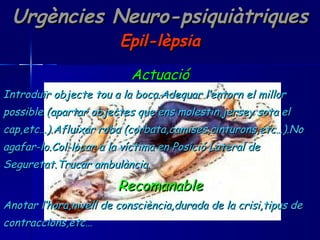 Urgències Neuro-psiquiàtriques Epil-lèpsia Actuació Introduïr objecte tou a la boca.Adequar l’entorn el millor  possible (apartar objectes que ens molestin,jersey sota el  cap,etc…).Afluixar roba (corbata,camises,cinturons,etc…).No  agafar-lo.Col-locar a la víctima en Posició Lateral de  Seguretat.Trucar ambulància. Recomanable Anotar l’hora,nivell de consciència,durada de la crisi,tipus de  contraccions,etc… 