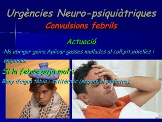 Urgències Neuro-psiquiàtriques Convulsions febrils Actuació -No abrigar gaire.Aplicar gasses mullades al coll,pit,aixelles i  engonals. Si la febre puja molt: Bany d’aigua tèbia i antitèrmic (segons el pediatra). 