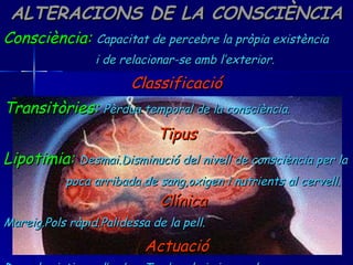 ALTERACIONS DE LA CONSCIÈNCIA Consciència:   Capacitat de percebre la pròpia existència i de relacionar-se amb l’exterior. Classificació Transitòries:   Pèrdua temporal de la consciència. Tipus Lipotimia:   Desmai.Disminució del nivell de consciència per la  poca arribada de sang,oxigen i nutrients al cervell.  Clínica Mareig.Pols ràpid.Palidessa de la pell. Actuació Dur a la victima a l’ombra.Tumbar-lo i aixecar les cames. 