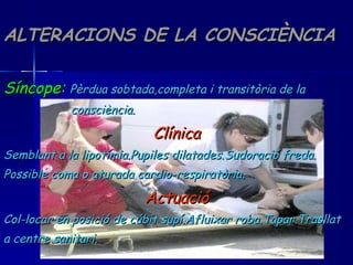 ALTERACIONS DE LA CONSCIÈNCIA Síncope:   Pèrdua sobtada,completa i transitòria de la  consciència. Clínica Semblant a la lipotímia.Pupiles dilatades.Sudoració freda. Possible coma o aturada cardio-respiratòria. Actuació Col-locar en posició de cúbit supí.Afluixar roba.Tapar.Trasllat a centre sanitari. 