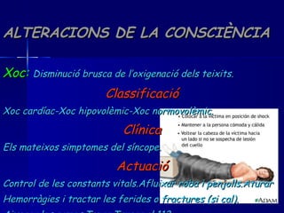 ALTERACIONS DE LA CONSCIÈNCIA Xoc:   Disminució brusca de l’oxigenació dels teixits. Classificació Xoc cardíac-Xoc hipovolèmic-Xoc normovolèmic. Clínica Els mateixos simptomes del síncope. Actuació Control de les constants vitals.Afluixar roba i penjolls.Aturar Hemorràgies i tractar les ferides o fractures (si cal). Aixecar les cames.Tapar.Trucar al 112. 