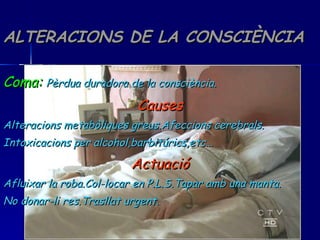 ALTERACIONS DE LA CONSCIÈNCIA Coma:   Pèrdua duradora de la consciència. Causes Alteracions metabòliques greus.Afeccions cerebrals. Intoxicacions per alcohol,barbitúrics,etc… Actuació Afluixar la roba.Col-locar en P.L.S.Tapar amb una manta. No donar-li res.Trasllat urgent. 