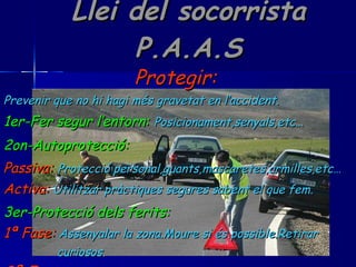 Llei del socorrista P.A.A.S Protegir:   Prevenir que no hi hagi més gravetat en l’accident. 1er-Fer segur l’entorn:   Posicionament,senyals,etc… 2on-Autoprotecció:   Passiva:   Protecció personal,guants,mascaretes,armilles,etc… Activa:   Utilitzar pràctiques segures sabent el que fem. 3er-Protecció dels ferits:   1ª Fase:   Assenyalar la zona.Moure si és possible.Retirar  curiosos. 2ª Fase:   Afavorir el comfort.Protegir de les inclemències. 
