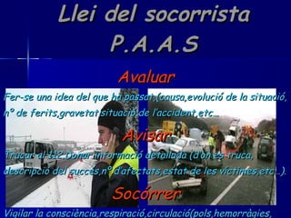 Llei del socorrista P.A.A.S Avaluar Fer-se una idea del que ha passat,(causa,evolució de la situació, nº de ferits,gravetat,situació de l’accident,etc… Avisar Trucar al 112.Donar informació detallada (d’on es truca, descripció del succés,nº d’afectats,estat de les víctimes,etc…). Socórrer Vigilar la consciència,respiració,circulació(pols,hemorràgies, etc…).Si no es sap què fer,no fer res. 