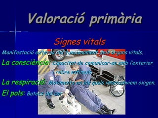 Valoració primària Signes vitals Manifestació externa del funcionament dels òrgans vitals. La consciència:   Capacitat de comunicar-se amb l’exterior i rebre estímuls. La respiració:   Moviments en els quals intercanviem oxigen. El pols:   Batecs del cor. 