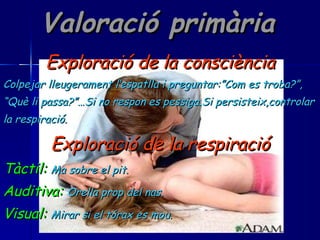 Valoració primària Exploració de la consciència Colpejar lleugerament l’espatlla i preguntar:”Com es troba?”, “ Què li passa?”…Si no respon es pessiga.Si persisteix,controlar la respiració. Exploració de la respiració Tàctil:   Ma sobre el pit. Auditiva:   Orella prop del nas. Visual:   Mirar si el tórax es mou. 
