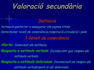 Valoració secundària Definició Actuació posterior a assegurar els signes vitals. Determinar nivell de consciència,respiració,circulació i pols. 1-Nivell de consciència Alerta:   Conscient als estímuls. Resposta a estímuls verbals:   Inconscient que respon als estímuls verbals. Resposta a estímuls dolorosos:   Inconscient,no respon als estímuls verbals,però si als dolorosos. Inconscient:   No respon a cap estímul. 