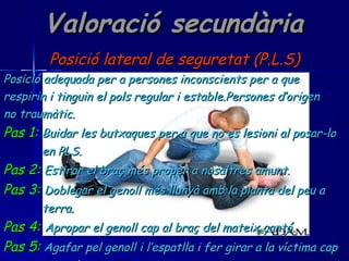 Valoració secundària Posició lateral de seguretat (P.L.S) Posició adequada per a persones inconscients per a que  respirin i tinguin el pols regular i estable.Persones d’origen no traumàtic. Pas 1:   Buidar les butxaques per a que no es lesioni al posar-lo en PLS. Pas 2:   Estirar el braç més proper a nosaltres amunt. Pas 3:   Doblegar el genoll més llunyà amb la planta del peu a  terra. Pas 4:   Apropar el genoll cap al braç del mateix cantó. Pas 5:   Agafar pel genoll i l’espatlla i fer girar a la víctima cap  a nosaltres. 