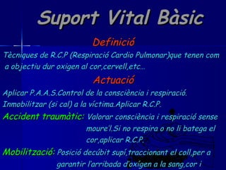 Suport Vital Bàsic Definició Tècniques de R.C.P (Respiració Cardio Pulmonar)que tenen com a objectiu dur oxigen al cor,cervell,etc… Actuació Aplicar P.A.A.S.Control de la consciència i respiració. Inmobilitzar (si cal) a la víctima.Aplicar R.C.P. Accident traumàtic:   Valorar consciència i respiració sense  moure’l.Si no respira o no li batega el cor,aplicar R.C.P. Mobilització:   Posició decúbit supí,traccionant el coll,per a  garantir l’arribada d’oxígen a la sang,cor i  cervell. 