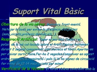 Suport Vital Bàsic Obertura de la via aèrea:   Maniobra front-mentó. Netejar la boca per evitar la presència d’objectes (sang,xiclets,pròtesis dentals,etc…). Respiració Artificial:   Tapar el nas amb l’índex i el  polze  de la mà col-locada sobre el front.Espirar lentament durant 2 segons comprovant com s’aixeca el tórax.Apartar-se per deixar sortir l’aire.Fer-ho 2 vegades.Comprovar en aquest ordre,consciència,respiració i pols.Si hi ha signes de circulació fer ritme de 12-14 insuflacions per minut. Verificació de la tècnica:   El tórax s’eleva coincidint amb la insuflació del socorrista. 