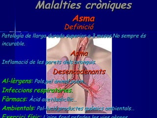 Malalties cròniques Asma Definició Patología de llarga durada superior a 3 mesos.No sempre és  incurable. Asma Inflamació de les parets dels bronquis. Desencadenants Al-lèrgens:   Pols,pel animal,polen… Infeccions respiratòries. Fàrmacs:   Àcid acetilsalicílic… Ambientals:   Pol-lució,productes quómics ambientals… Exercici físic:   L’aire fred refrdea les vies aèrees. 