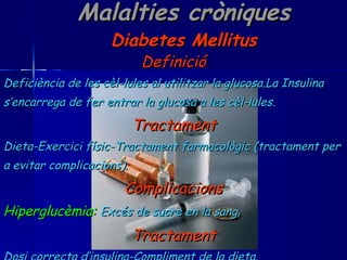 Malalties cròniques Diabetes Mellitus Definició Deficiència de les cèl-lules al utilitzar la glucosa.La Insulina s’encarrega de fer entrar la glucosa a les cèl-lules. Tractament Dieta-Exercici físic-Tractament farmacològic (tractament per a evitar complicacions). Complicacions Hiperglucèmia:   Excés de sucre en la sang. Tractament Dosi correcta d’insulina-Compliment de la dieta. 