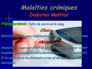 Malalties cròniques Diabetes Mellitus Hipoglucèmia:   Falta de sucre en la sang. Clínica Debilitat,mareig,gana-Palpitacions-Pols accelerat-Suor freda. Actuació Asseure’s-Comprovar nivell de glucosa amb el medidor-Donar begudes amb sucre,xocolata,llaminadures (si està conscient)- Si la consciència ha disminuït,avisar al metge.Si no,deixar descansar. 
