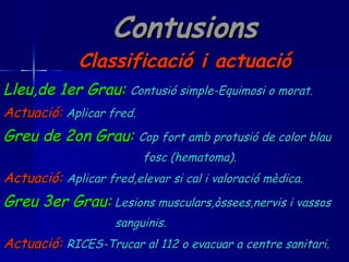 Contusions Classificació i actuació Lleu,de 1er Grau:   Contusió simple-Equimosi o morat. Actuació:   Aplicar fred. Greu de 2on Grau:   Cop fort amb protusió de color blau fosc (hematoma). Actuació:   Aplicar fred,elevar si cal i valoració mèdica. Greu 3er Grau:   Lesions musculars,òssees,nervis i vassos sanguinis. Actuació:   RICES-Trucar al 112 o evacuar a centre sanitari. 
