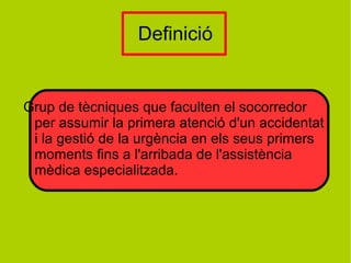 Definició
Grup de tècniques que faculten el socorredor
per assumir la primera atenció d'un accidentat
i la gestió de la urgència en els seus primers
moments fins a l'arribada de l'assistència
mèdica especialitzada.
 