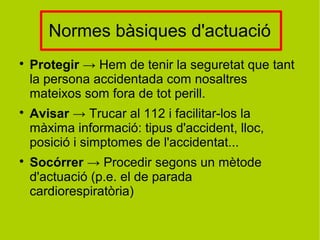 Normes bàsiques d'actuació

Protegir → Hem de tenir la seguretat que tant
la persona accidentada com nosaltres
mateixos som fora de tot perill.

Avisar → Trucar al 112 i facilitar-los la
màxima informació: tipus d'accident, lloc,
posició i simptomes de l'accidentat...

Socórrer → Procedir segons un mètode
d'actuació (p.e. el de parada
cardiorespiratòria)
 