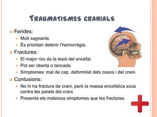 TRAUMATISMES CRANIALS
 Ferides:
 Molt sagnants.
 És prioritari detenir l'hemorràgia.
 Fractures:
 El major risc és la lesió del encèfal.
 Pot ser oberta o tancada.
 Símptomes: mal de cap, deformitat dels ossos i del crani.
 Contusions:
 No hi ha fractura de crani, però la massa encefàlica xoca
contra les parets del crani.
 Presenta els mateixos símptomes que les fractures.
 