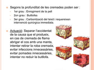  Segons la profunditat de les cremades poden ser :
• 1er grau : Enrogiment de la pell
• 2on grau : Butllofes
• 3er grau : Carbonització del teixit i requereixen
intervenció quirúrgica immediata.
 Actuació: Separar l’accidentat
de la causa que el produeix,
en cas de cremada de flama
abrigar el cos amb una manta,
intentar retirar la roba cremada,
evitar infeccions innecessàries,
evitar pomades innecessàries,
intentar no reduir la butllofa.
 