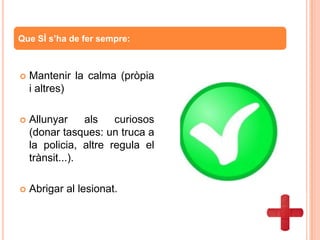  Mantenir la calma (pròpia
i altres)
 Allunyar als curiosos
(donar tasques: un truca a
la policia, altre regula el
trànsit...).
 Abrigar al lesionat.
Que SÍ s’ha de fer sempre:
 