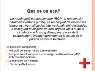 QUÈ ÉS UN RCP?
La reanimació cardiopulmonar (RCP), o reanimació
cardiorrespiratòria (RCR), és un conjunt de maniobres
temporals i normalitzades internacionalment destinades
a assegurar la oxigenació dels òrgans vitals quan la
circulació de la sang d'una persona es deté
sobtadament, independentment de la causa de la
parada cardio respiratòria.
Els principals components:
 Activació del servei mèdic d'emergències.
 Compressions toràciques o «massatge cardíac extern» (MCE)
amb ventilació artificial.
 La maniobra de Heimlich.
 L'ús de desfibril·ladors.
 