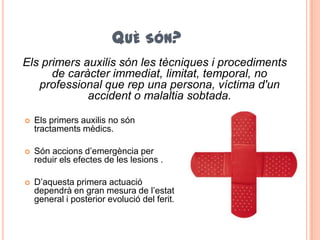 QUÈ SÓN?
Els primers auxilis són les tècniques i procediments
de caràcter immediat, limitat, temporal, no
professional que rep una persona, víctima d'un
accident o malaltia sobtada.
 Els primers auxilis no són
tractaments mèdics.
 Són accions d’emergència per
reduir els efectes de les lesions .
 D’aquesta primera actuació
dependrà en gran mesura de l’estat
general i posterior evolució del ferit.
 