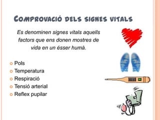 COMPROVACIÓ DELS SIGNES VITALS
Es denominen signes vitals aquells
factors que ens donen mostres de
vida en un ésser humà.
 Pols
 Temperatura
 Respiració
 Tensió arterial
 Reflex pupilar
 