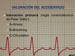 VALORACIÓN DEL ACCIDENTADO


Valoración primaria (regla mnemotècnica
de Peter Safar):
 A-Airway
 B-Breathing
 C-Circulation

 