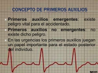 CONCEPTO DE PRIMEROS AUXILIOS
Primeros auxilios emergentes: existe
peligro vital para el accidentado.
 Primeros auxilios no emergentes: no
existe dicho peligro.
 En las urgencias los primeros auxilios juegan
un papel importante para el estado posterior
del individuo.


 