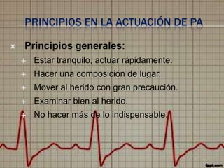 PRINCIPIOS EN LA ACTUACIÓN DE PA


Principios generales:


Estar tranquilo, actuar rápidamente.



Hacer una composición de lugar.



Mover al herido con gran precaución.



Examinar bien al herido.



No hacer más de lo indispensable.

 