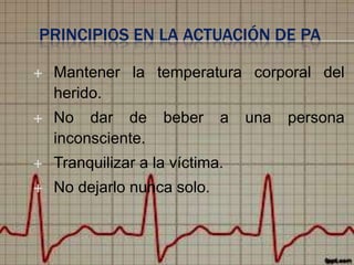 PRINCIPIOS EN LA ACTUACIÓN DE PA


Mantener la temperatura corporal del
herido.



No dar de
inconsciente.



Tranquilizar a la víctima.



No dejarlo nunca solo.

beber

a

una

persona

 