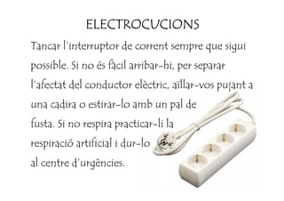 ELECTROCUCIONSELECTROCUCIONSELECTROCUCIONSELECTROCUCIONS
Tancar l’interruptor de corrent sempre que sigui
possible. Si no és fàcil arribar-hi, per separar
l’afectat del conductor elèctric, aïllar-vos pujant a
una cadira o estirar-lo amb un pal deuna cadira o estirar-lo amb un pal de
fusta. Si no respira practicar-li la
respiració artificial i dur-lo
al centre d’urgències.
 