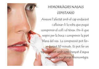 Asseure l’afectat amb el cap endavant
i afluixar-li la roba que pugui
comprimir el coll i el tòrax. Dir-li que
respiri per la boca i comprimir la part
HEMORRÀGIES NASALSHEMORRÀGIES NASALSHEMORRÀGIES NASALSHEMORRÀGIES NASALS
(EPISTAXIS)(EPISTAXIS)(EPISTAXIS)(EPISTAXIS)
respiri per la boca i comprimir la part
blana del nas. La compressió pot fer-
se durant 10 minuts. Es pot fer un
taponament amb cotó banyat d’aigua
oxigenada per aturar l’hemorràgia.
 