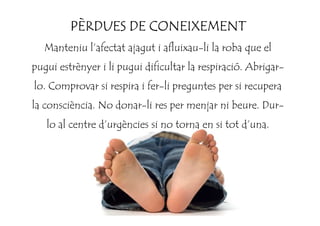 PÈRDUES DE CONEIXEMENTPÈRDUES DE CONEIXEMENTPÈRDUES DE CONEIXEMENTPÈRDUES DE CONEIXEMENT
Manteniu l’afectat ajagut i afluixau-li la roba que el
pugui estrènyer i li pugui dificultar la respiració. Abrigar-
lo. Comprovar si respira i fer-li preguntes per si recupera
la consciència. No donar-li res per menjar ni beure. Dur-
lo al centre d’urgències si no torna en si tot d’una.
 