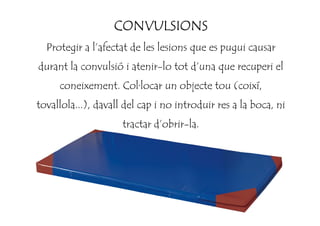 CONVULSIONSCONVULSIONSCONVULSIONSCONVULSIONS
Protegir a l’afectat de les lesions que es pugui causar
durant la convulsió i atenir-lo tot d’una que recuperi el
coneixement. Col·locar un objecte tou (coixí,
tovallola...), davall del cap i no introduir res a la boca, ni
tractar d’obrir-la.
 