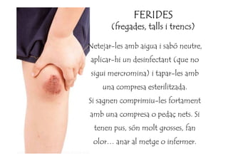 Netejar-les amb aigua i sabó neutre,
aplicar-hi un desinfectant (que no
sigui mercromina) i tapar-les amb
FERIDESFERIDESFERIDESFERIDES
(fregades, talls i trencs)(fregades, talls i trencs)(fregades, talls i trencs)(fregades, talls i trencs)
una compresa esterilitzada.
Si sagnen comprimiu-les fortament
amb una compresa o pedaç nets. Si
tenen pus, són molt grosses, fan
olor… anar al metge o infermer.
 